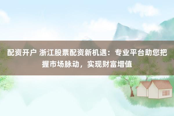 配资开户 浙江股票配资新机遇：专业平台助您把握市场脉动，实现财富增值