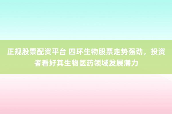 正规股票配资平台 四环生物股票走势强劲，投资者看好其生物医药领域发展潜力