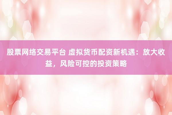 股票网络交易平台 虚拟货币配资新机遇：放大收益，风险可控的投资策略