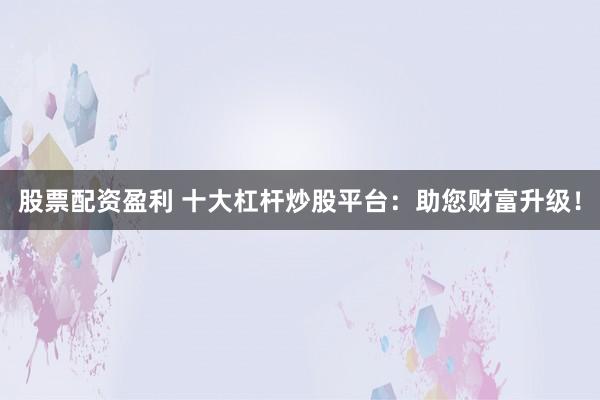 股票配资盈利 十大杠杆炒股平台：助您财富升级！