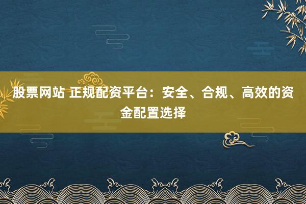 股票网站 正规配资平台：安全、合规、高效的资金配置选择