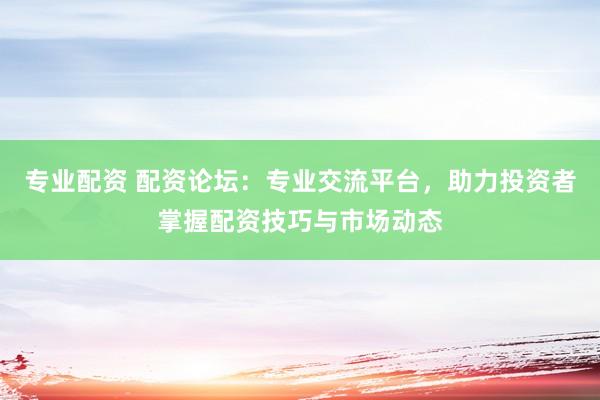专业配资 配资论坛:专业交流平台,助力投资者掌握配资技巧与市场动态