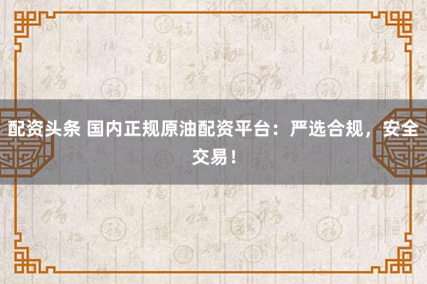 配资头条 国内正规原油配资平台：严选合规，安全交易！