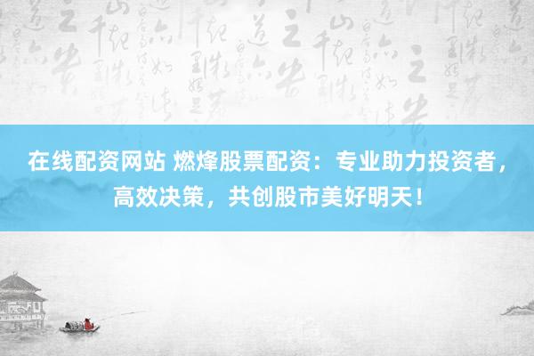 在线配资网站 燃烽股票配资：专业助力投资者，高效决策，共创股市美好明天！