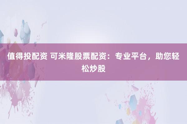 值得投配资 可米隆股票配资:专业平台,助您轻松炒股