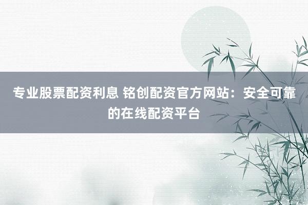 专业股票配资利息 铭创配资官方网站:安全可靠的在线配资平台
