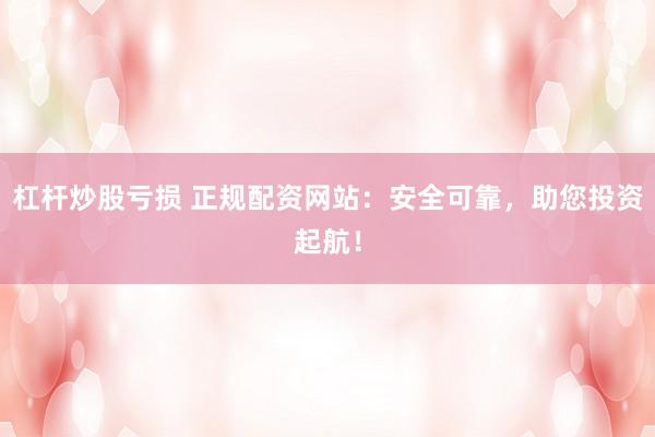 杠杆炒股亏损 正规配资网站:安全可靠,助您投资起航!