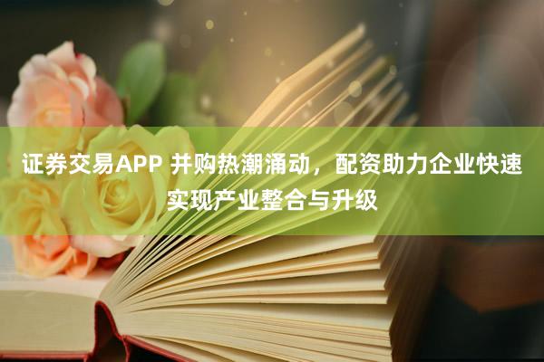 证券交易APP 并购热潮涌动,配资助力企业快速实现产业整合与升级