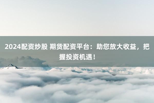 2024配资炒股 期货配资平台:助您放大收益,把握投资机遇!