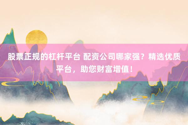 股票正规的杠杆平台 配资公司哪家强？精选优质平台，助您财富增值！