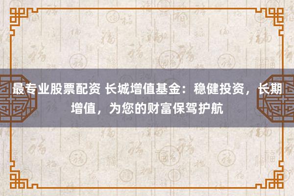 最专业股票配资 长城增值基金:稳健投资,长期增值,为您的财富保驾护航