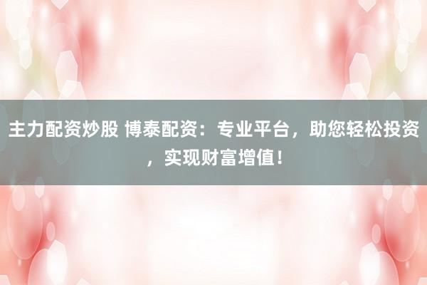 主力配资炒股 博泰配资:专业平台,助您轻松投资,实现财富增值!