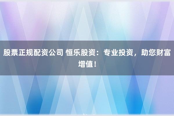 股票正规配资公司 恒乐股资:专业投资,助您财富增值!