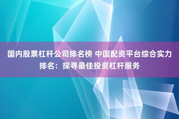 国内股票杠杆公司排名榜 中国配资平台综合实力排名：探寻最佳投资杠杆服务