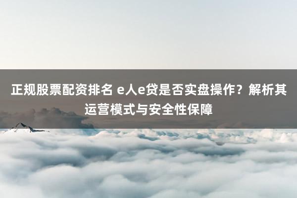 正规股票配资排名 e人e贷是否实盘操作？解析其运营模式与安全性保障