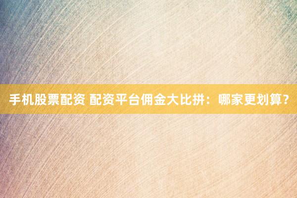 手机股票配资 配资平台佣金大比拼：哪家更划算？