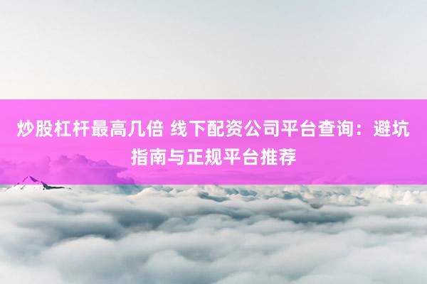 炒股杠杆最高几倍 线下配资公司平台查询：避坑指南与正规平台推荐