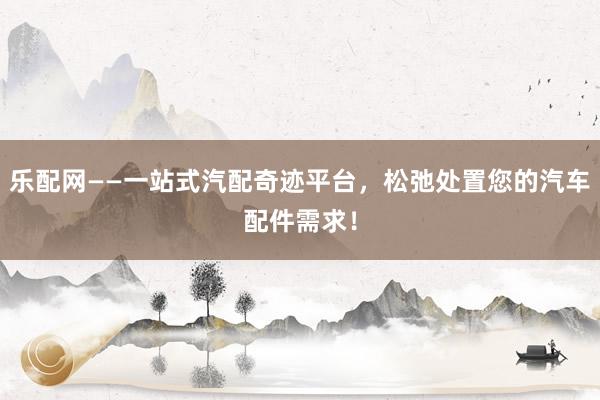 乐配网——一站式汽配奇迹平台,松弛处置您的汽车配件需求!