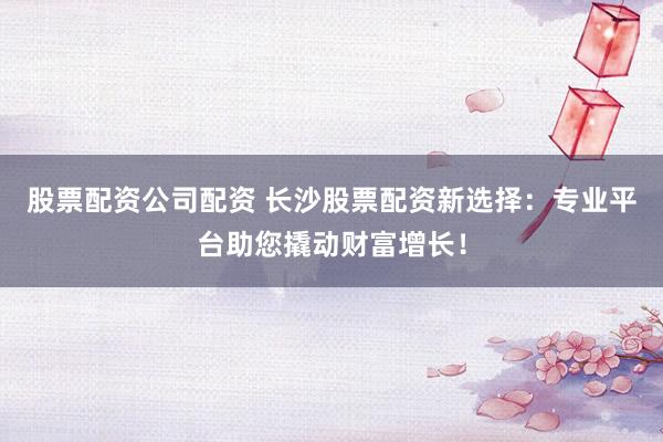 股票配资公司配资 长沙股票配资新选择：专业平台助您撬动财富增长！