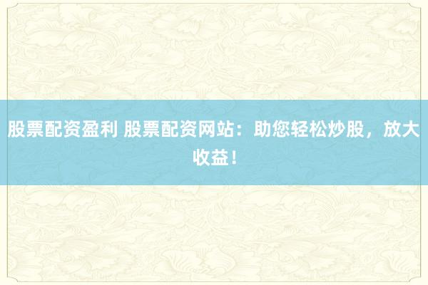 股票配资盈利 股票配资网站：助您轻松炒股，放大收益！