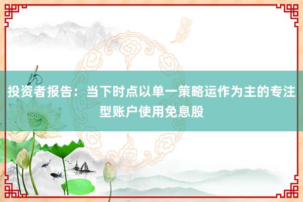 投资者报告：当下时点以单一策略运作为主的专注型账户使用免息股