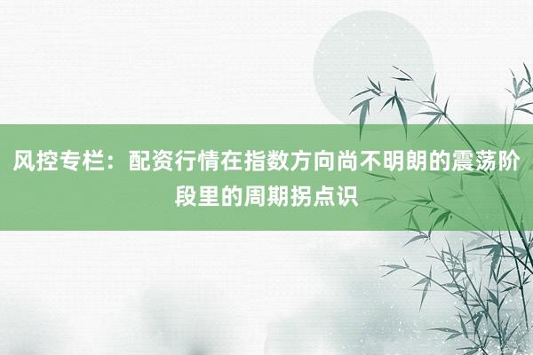 风控专栏：配资行情在指数方向尚不明朗的震荡阶段里的周期拐点识