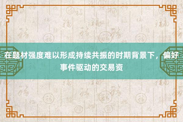 在题材强度难以形成持续共振的时期背景下，偏好事件驱动的交易资