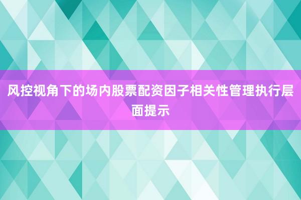 风控视角下的场内股票配资因子相关性管理执行层面提示