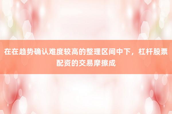在在趋势确认难度较高的整理区间中下，杠杆股票配资的交易摩擦成