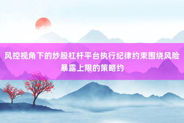 风控视角下的炒股杠杆平台执行纪律约束围绕风险暴露上限的策略约