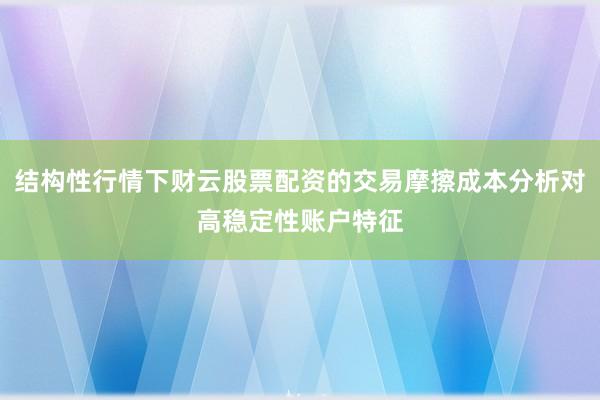 结构性行情下财云股票配资的交易摩擦成本分析对高稳定性账户特征