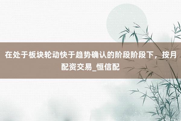 在处于板块轮动快于趋势确认的阶段阶段下，按月配资交易_恒信配