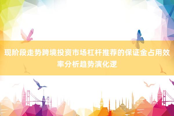 现阶段走势跨境投资市场杠杆推荐的保证金占用效率分析趋势演化逻