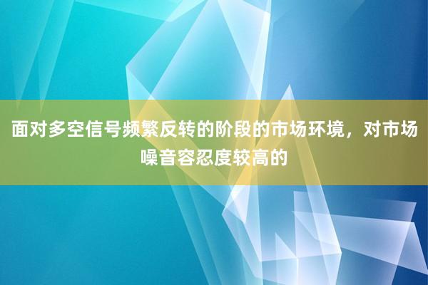 面对多空信号频繁反转的阶段的市场环境，对市场噪音容忍度较高的