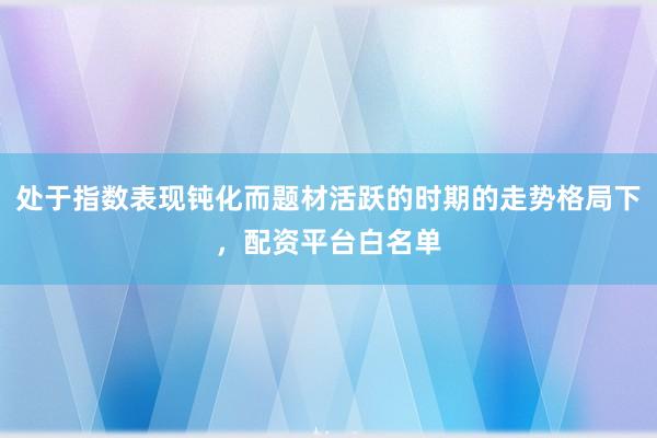 处于指数表现钝化而题材活跃的时期的走势格局下，配资平台白名单