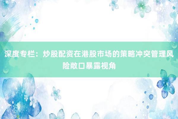 深度专栏：炒股配资在港股市场的策略冲突管理风险敞口暴露视角