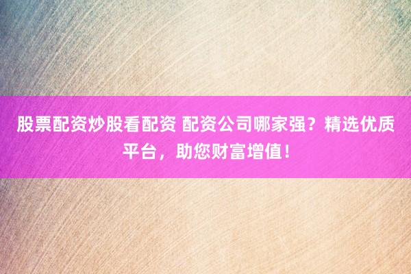 股票配资炒股看配资 配资公司哪家强？精选优质平台，助您财富增值！