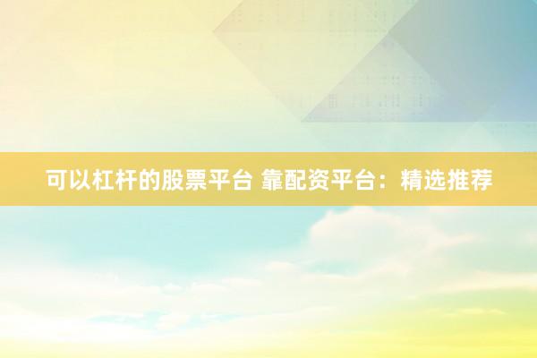 可以杠杆的股票平台 靠配资平台：精选推荐