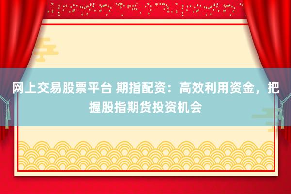 网上交易股票平台 期指配资：高效利用资金，把握股指期货投资机会