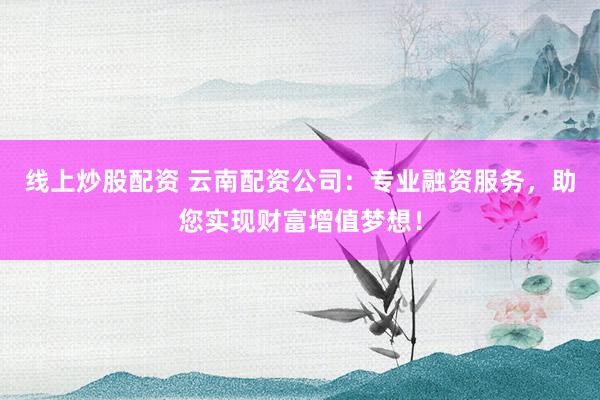线上炒股配资 云南配资公司：专业融资服务，助您实现财富增值梦想！