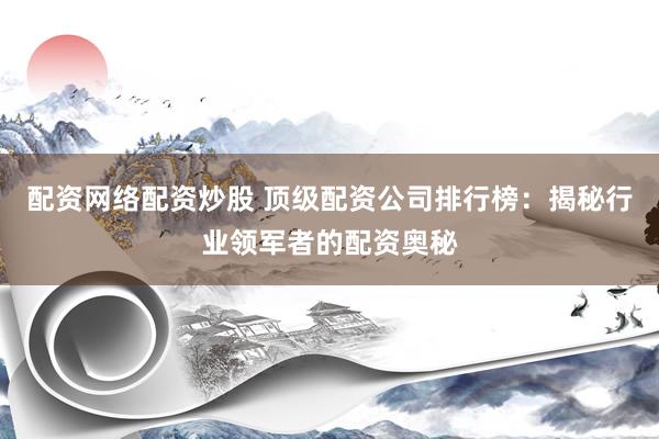 配资网络配资炒股 顶级配资公司排行榜：揭秘行业领军者的配资奥秘
