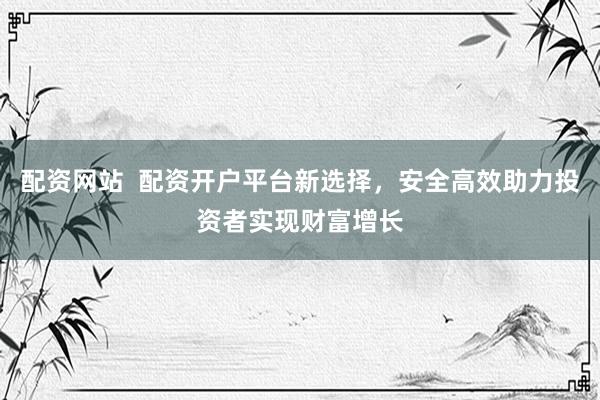 配资网站  配资开户平台新选择，安全高效助力投资者实现财富增长