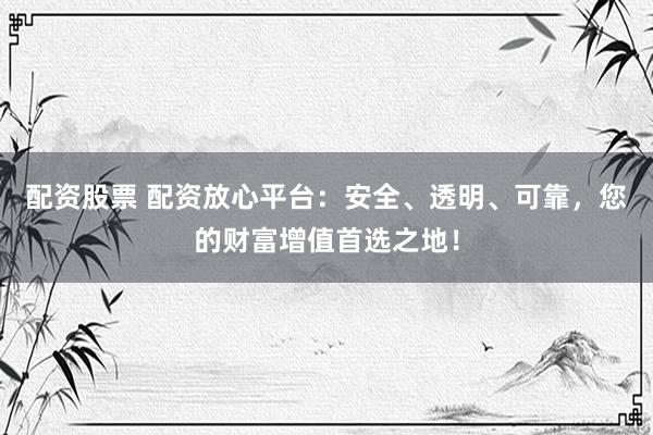 配资股票 配资放心平台：安全、透明、可靠，您的财富增值首选之地！