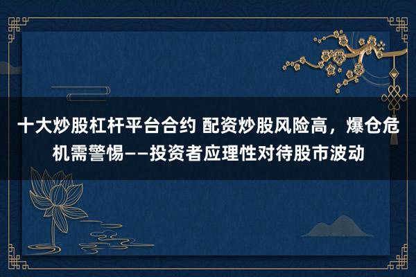 十大炒股杠杆平台合约 配资炒股风险高，爆仓危机需警惕——投资者应理性对待股市波动