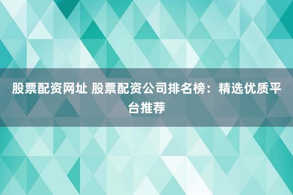 股票配资网址 股票配资公司排名榜：精选优质平台推荐