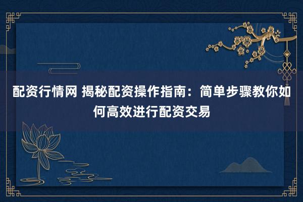 配资行情网 揭秘配资操作指南：简单步骤教你如何高效进行配资交易