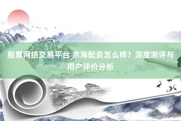 股票网络交易平台 京海配资怎么样？深度测评与用户评价分析
