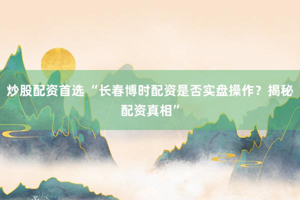 炒股配资首选 “长春博时配资是否实盘操作？揭秘配资真相”