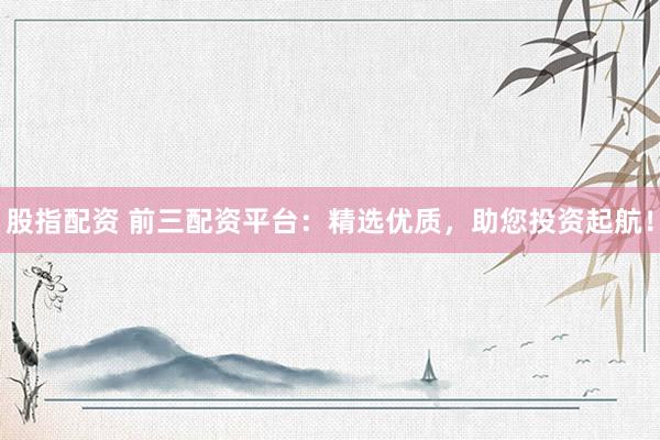 股指配资 前三配资平台：精选优质，助您投资起航！