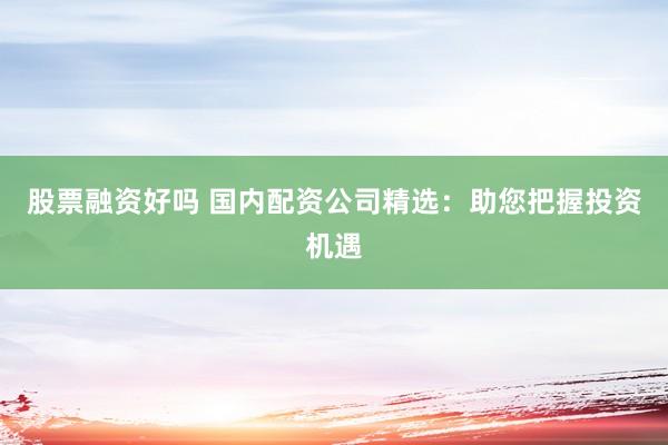 股票融资好吗 国内配资公司精选：助您把握投资机遇